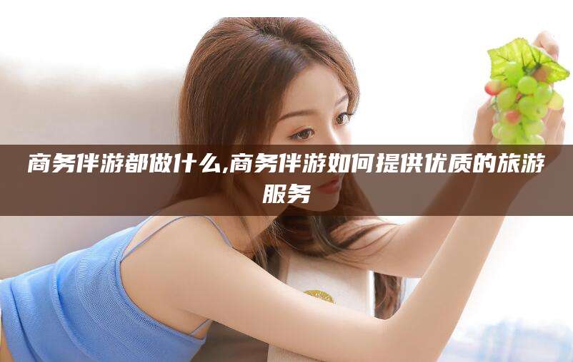 广饶商务伴游都做什么,商务伴游如何提供优质的旅游服务