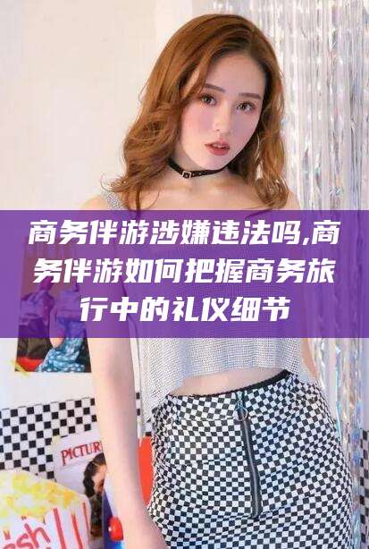 广饶商务伴游涉嫌违法吗,商务伴游如何把握商务旅行中的礼仪细节