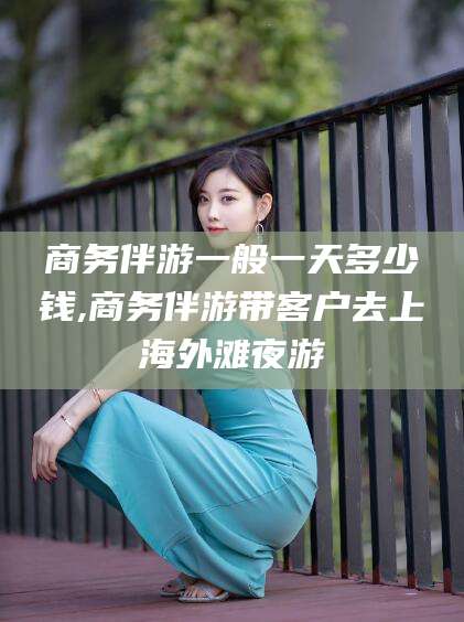 广饶商务伴游一般一天多少钱,商务伴游带客户去上海外滩夜游