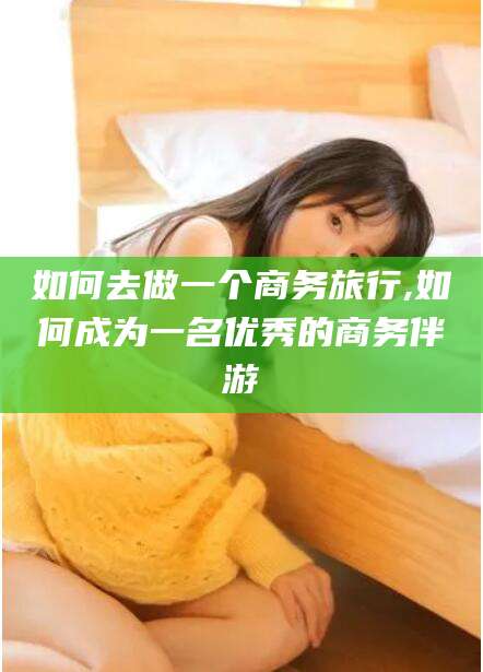 广饶如何去做一个商务旅行,如何成为一名优秀的商务伴游