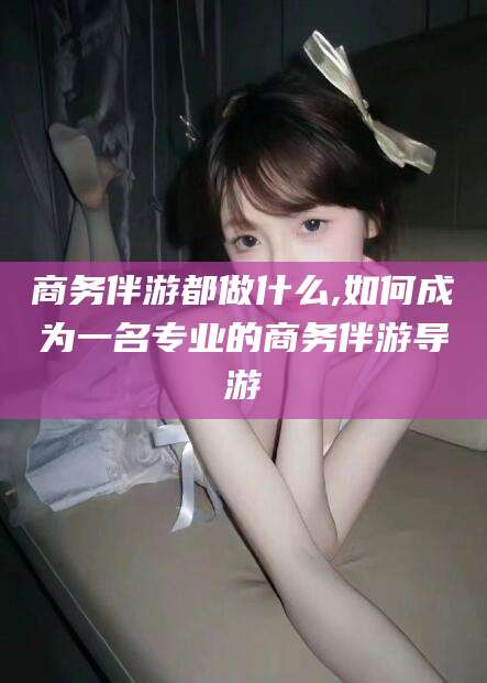 广饶商务伴游都做什么,如何成为一名专业的商务伴游导游