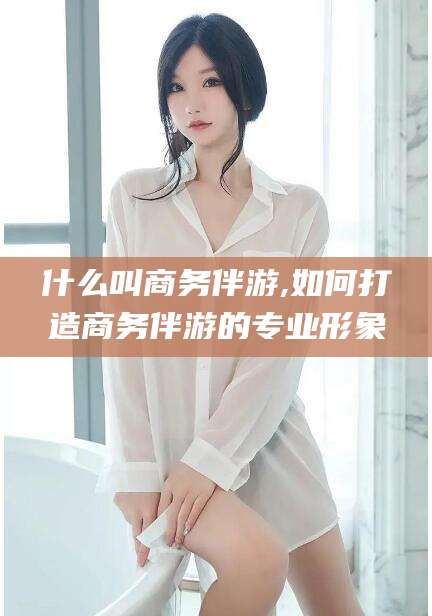 广饶什么叫商务伴游,如何打造商务伴游的专业形象