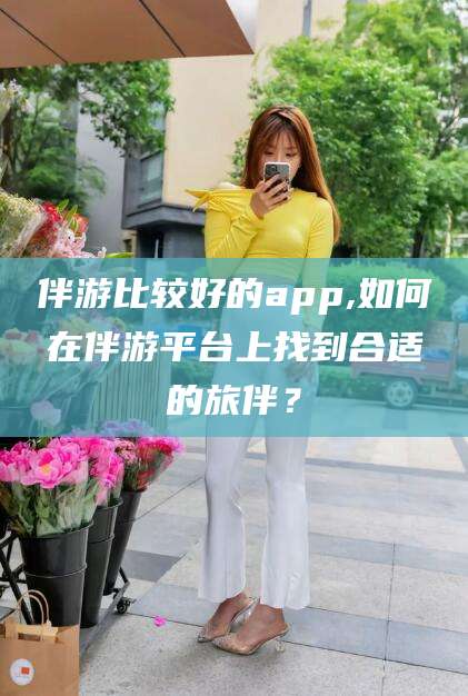 广饶伴游比较好的app,如何在伴游平台上找到合适的旅伴？