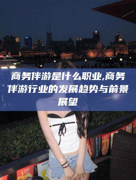 广饶商务伴游是什么职业,商务伴游行业的发展趋势与前景展望
