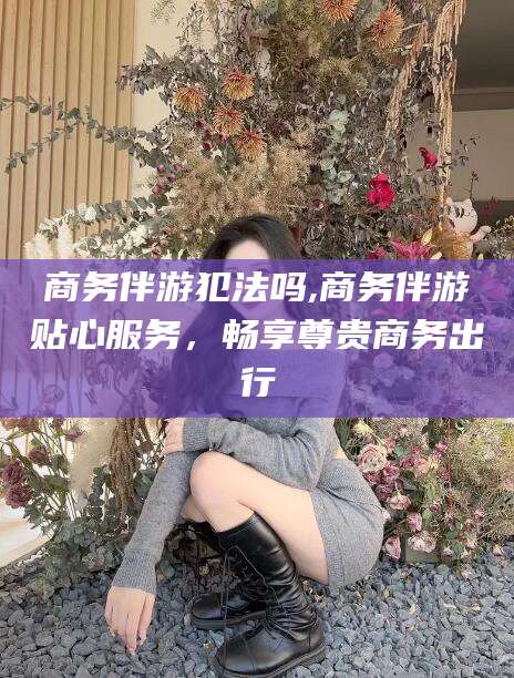 广饶商务伴游犯法吗,商务伴游贴心服务，畅享尊贵商务出行