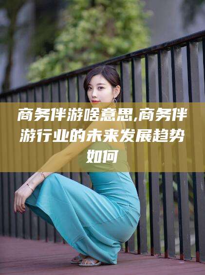 广饶商务伴游啥意思,商务伴游行业的未来发展趋势如何