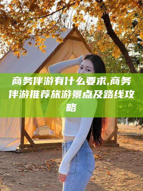 广饶商务伴游有什么要求,商务伴游推荐旅游景点及路线攻略