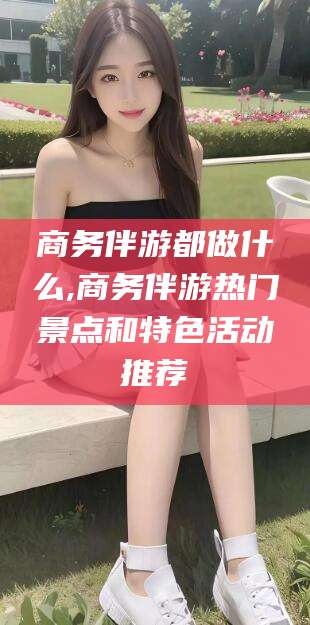 广饶商务伴游都做什么,商务伴游热门景点和特色活动推荐