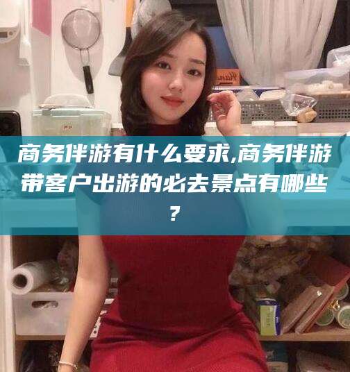 广饶商务伴游有什么要求,商务伴游带客户出游的必去景点有哪些?