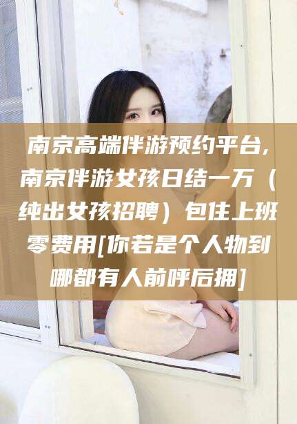 广饶南京高端伴游预约平台,南京伴游女孩日结一万（纯出女孩招聘）包住上班零费用[你若是个人物到哪都有人前呼后拥]