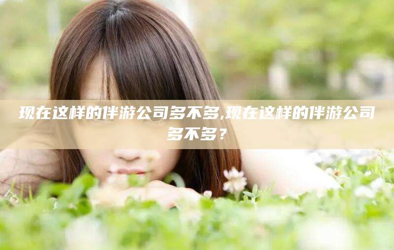 广饶现在这样的伴游公司多不多,现在这样的伴游公司多不多？