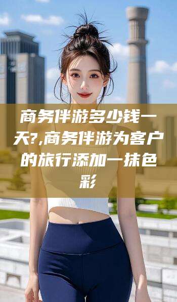 广饶商务伴游多少钱一天?,商务伴游为客户的旅行添加一抹色彩