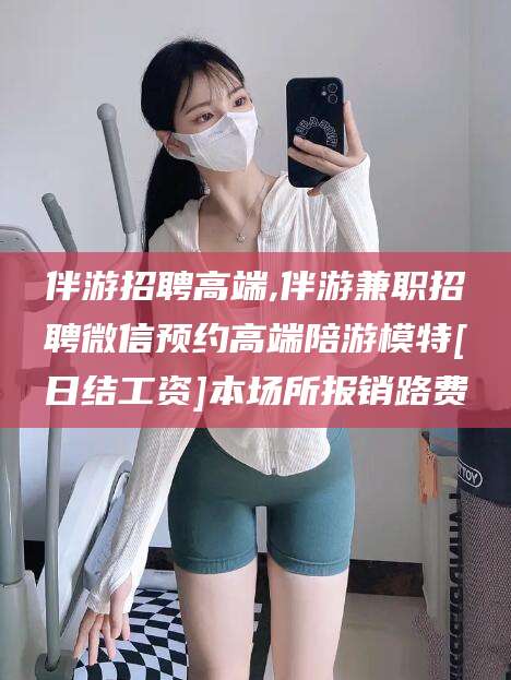 广饶伴游招聘高端,伴游兼职招聘微信预约高端陪游模特[日结工资]本场所报销路费