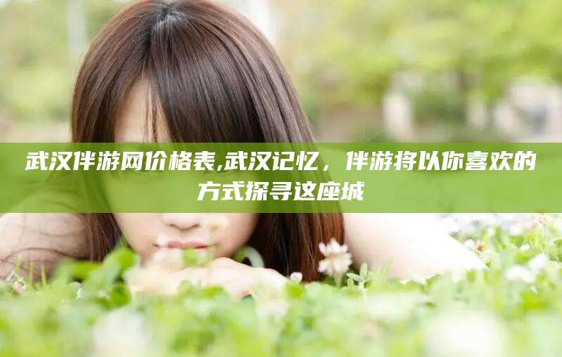 广饶武汉伴游网价格表,武汉记忆，伴游将以你喜欢的方式探寻这座城
