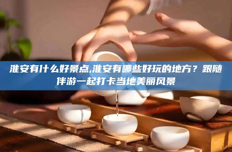 广饶淮安有什么好景点,淮安有哪些好玩的地方？跟随伴游一起打卡当地美丽风景