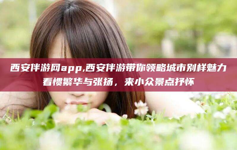 广饶西安伴游网app,西安伴游带你领略城市别样魅力看惯繁华与张扬，来小众景点抒怀