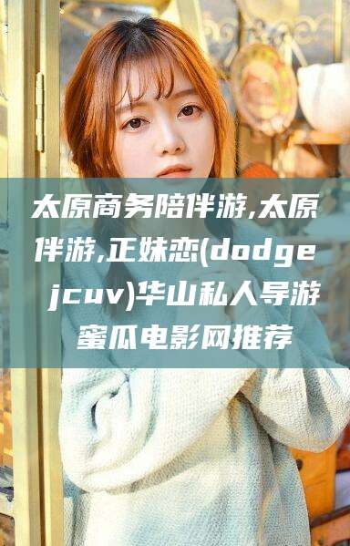 广饶太原商务陪伴游,太原伴游,正妹恋(dodge jcuv)华山私人导游 蜜瓜电影网推荐