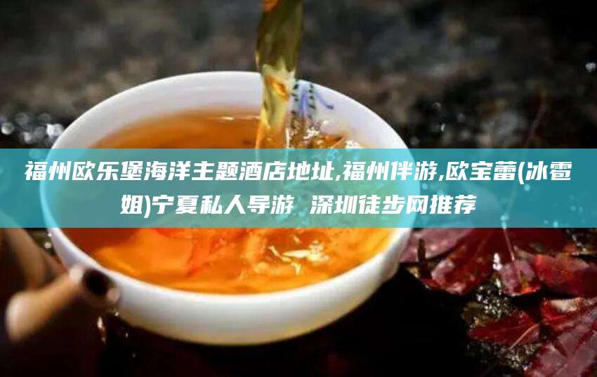 广饶福州欧乐堡海洋主题酒店地址,福州伴游,欧宝蕾(冰雹姐)宁夏私人导游 深圳徒步网推荐