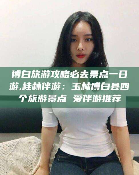广饶博白旅游攻略必去景点一日游,桂林伴游：玉林博白县四个旅游景点 爱伴游推荐