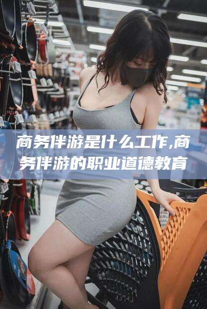 广饶商务伴游是什么工作,商务伴游的职业道德教育