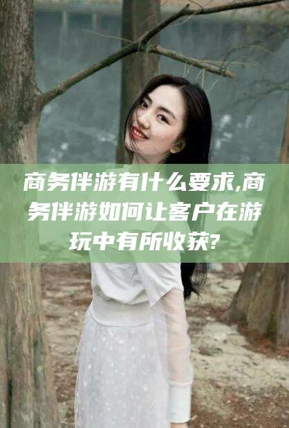 广饶商务伴游有什么要求,商务伴游如何让客户在游玩中有所收获?