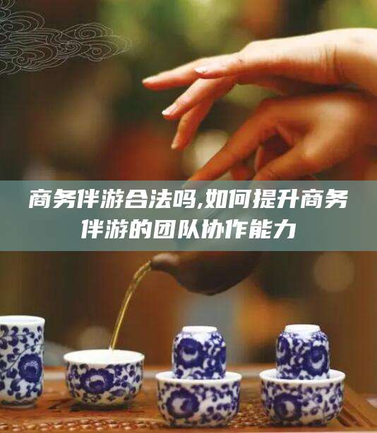 广饶商务伴游合法吗,如何提升商务伴游的团队协作能力