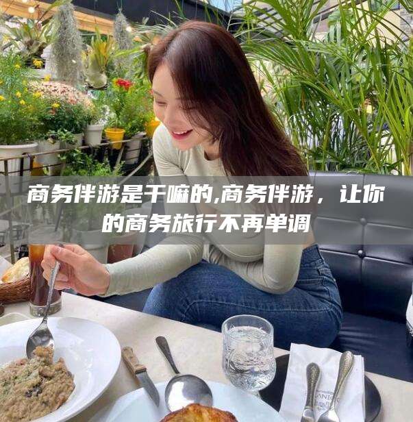 广饶商务伴游是干嘛的,商务伴游，让你的商务旅行不再单调