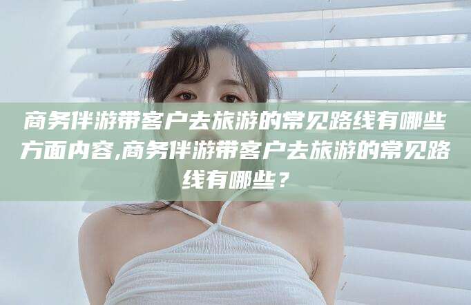 广饶商务伴游带客户去旅游的常见路线有哪些方面内容,商务伴游带客户去旅游的常见路线有哪些？