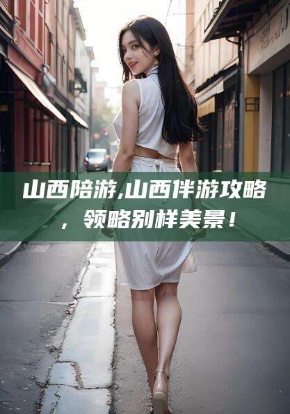 广饶山西陪游,山西伴游攻略，领略别样美景！