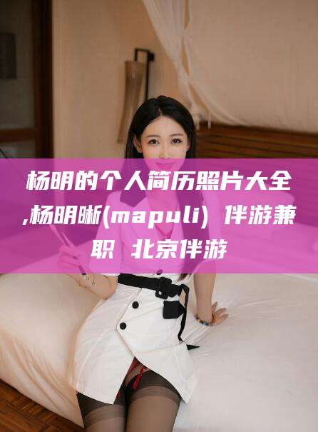 广饶杨明的个人简历照片大全,杨明晰(mapuli) 伴游兼职 北京伴游