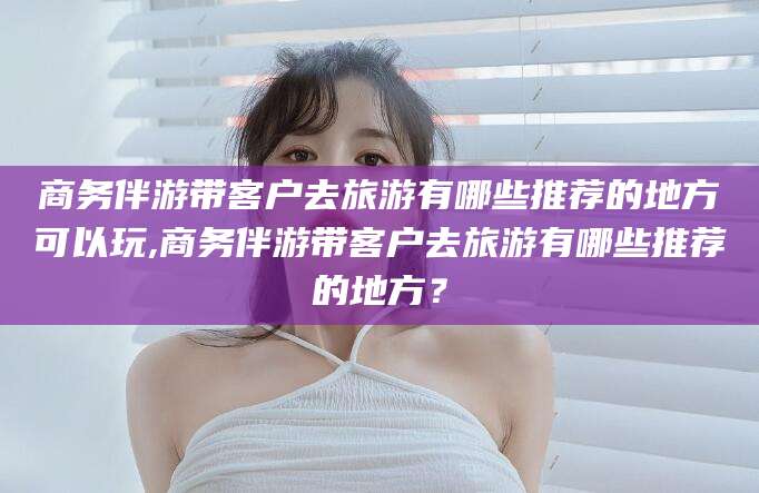广饶商务伴游带客户去旅游有哪些推荐的地方可以玩,商务伴游带客户去旅游有哪些推荐的地方？