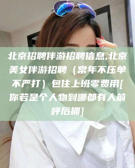 广饶北京招聘伴游招聘信息,北京美女伴游招聘（常年不压单不严打）包住上班零费用[你若是个人物到哪都有人前呼后拥]