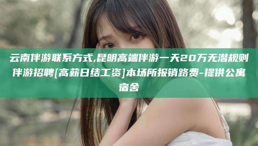 广饶云南伴游联系方式,昆明高端伴游一天20万无潜规则伴游招聘[高薪日结工资]本场所报销路费-提供公寓宿舍