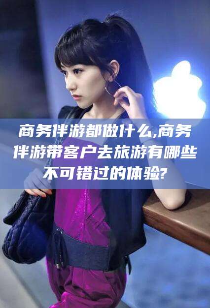 广饶商务伴游都做什么,商务伴游带客户去旅游有哪些不可错过的体验?