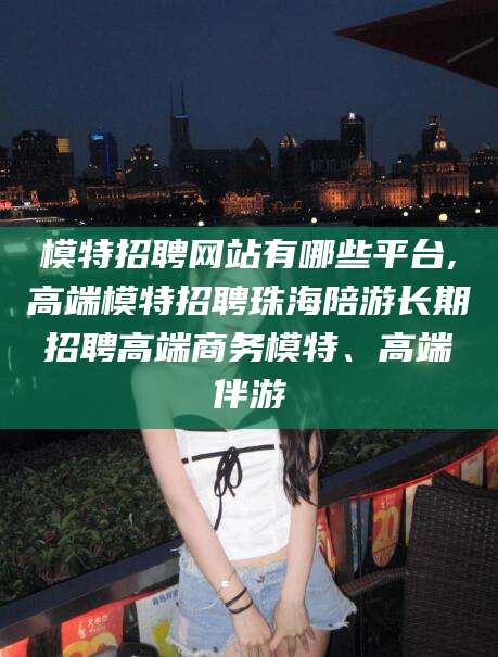 广饶模特招聘网站有哪些平台,高端模特招聘珠海陪游长期招聘高端商务模特、高端伴游