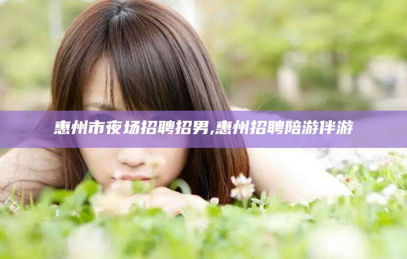 广饶惠州市夜场招聘招男,惠州招聘陪游伴游