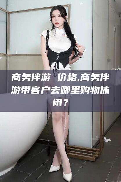 广饶商务伴游 价格,商务伴游带客户去哪里购物休闲？