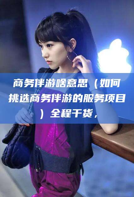 广饶商务伴游啥意思（如何挑选商务伴游的服务项目）全程干货，