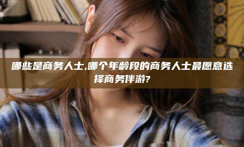 广饶哪些是商务人士,哪个年龄段的商务人士最愿意选择商务伴游?