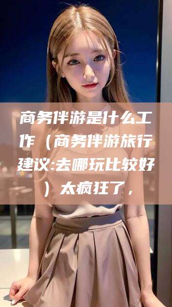 广饶商务伴游是什么工作（商务伴游旅行建议:去哪玩比较好）太疯狂了，