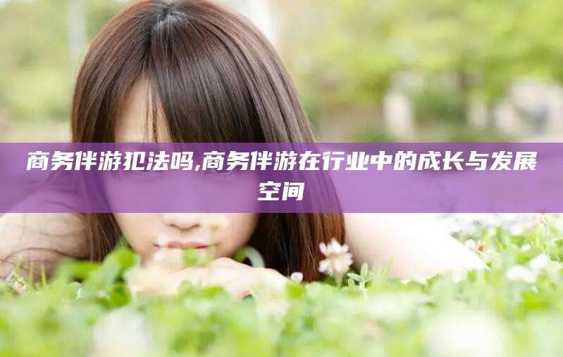 广饶商务伴游犯法吗,商务伴游在行业中的成长与发展空间