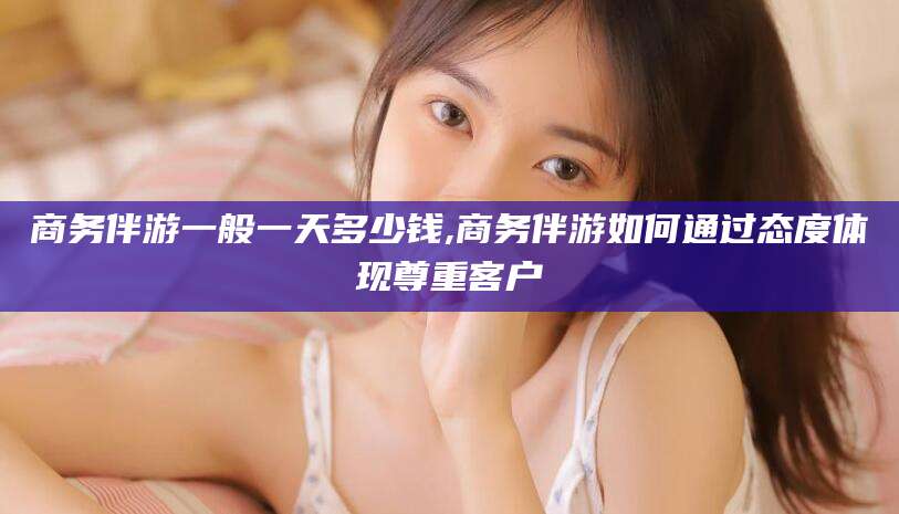 广饶商务伴游一般一天多少钱,商务伴游如何通过态度体现尊重客户