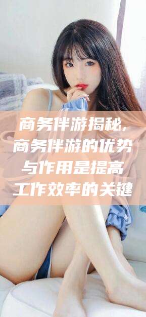 广饶商务伴游揭秘,商务伴游的优势与作用是提高工作效率的关键