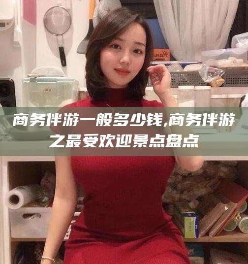 广饶商务伴游一般多少钱,商务伴游之最受欢迎景点盘点