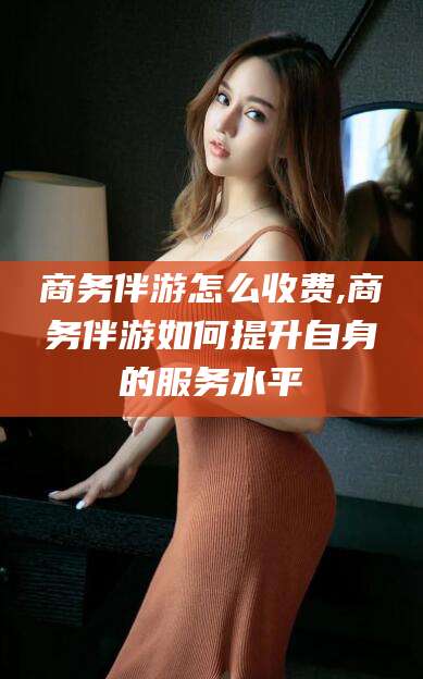 广饶商务伴游怎么收费,商务伴游如何提升自身的服务水平